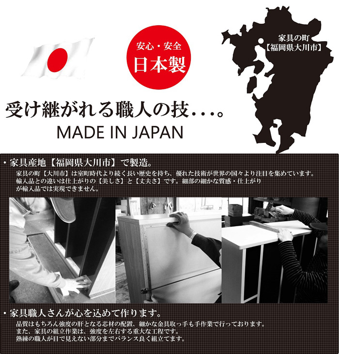 安心・安全　日本製　家具の町【大川市】受け継がれる職人の技。MADE IN JAPAN。・家具産地【福岡県大川市】で製造。・家具職人さんが心を込めて作ります。