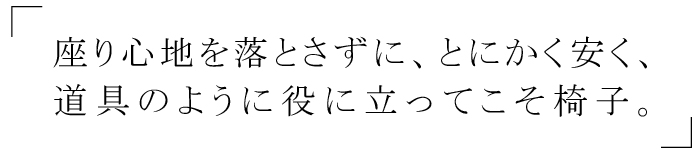 座り心地を落とさず、とにかく安く、道具のように役に立ってこそ椅子。